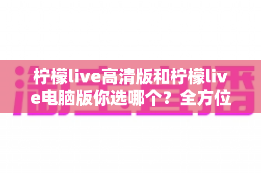 柠檬live高清版和柠檬live电脑版你选哪个?全方位对比帮你做出最佳选择 柠檬live高清版和柠檬live电脑版你选哪个?全方位对比帮你做出最佳选择
