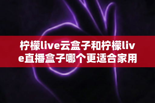 柠檬live云盒子和柠檬live直播盒子哪个更适合家用？一篇看懂两款电视盒子的家庭选购深度对比指南