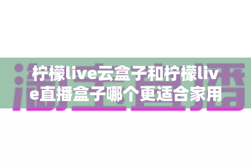 柠檬live云盒子和柠檬live直播盒子哪个更适合家用？一篇看懂两款电视盒子的家庭选购深度对比指南
