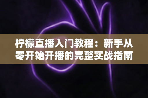 柠檬直播入门教程:新手从零开始开播的完整实战指南 柠檬直播入门教程:新手从零开始开播的完整实战指南