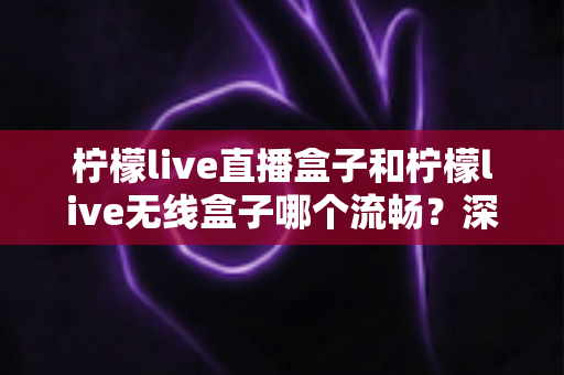 柠檬live直播盒子和柠檬live无线盒子哪个流畅？深度对比分析与选购指南