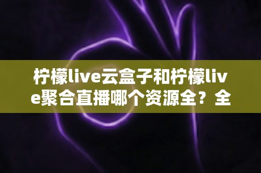 柠檬live云盒子和柠檬live聚合直播哪个资源全?全方位对比解析与实用选择指南 柠檬live云盒子和柠檬live聚合直播哪个资源全?全方位对比解析与实用选择指南