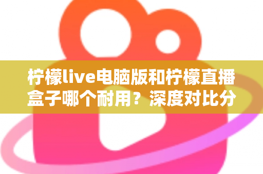柠檬live电脑版和柠檬直播盒子哪个耐用？深度对比分析与选购全指南