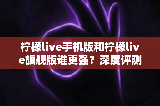 柠檬live手机版和柠檬live旗舰版谁更强?深度评测对比,帮你找到最适合自己的版本 柠檬live手机版和柠檬live旗舰版谁更强?深度评测对比,帮你找到最适合自己的版本
