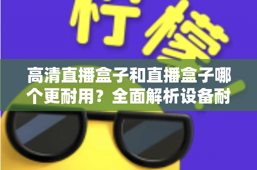 高清直播盒子和直播盒子哪个更耐用？全面解析设备耐用性差异与实用选购指南
