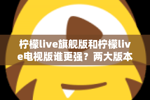 柠檬live旗舰版和柠檬live电视版谁更强?两大版本全方位深度对比,一篇文章帮你选对不踩坑 柠檬live旗舰版和柠檬live电视版谁更强?两大版本全方位深度对比,一篇文章帮你选对不踩坑