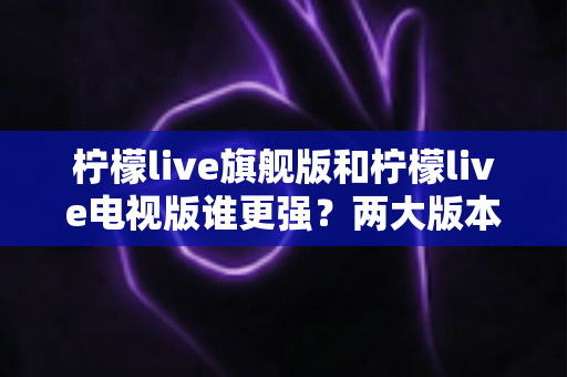 柠檬live旗舰版和柠檬live电视版谁更强?两大版本全方位深度对比,一篇文章帮你选对不踩坑 柠檬live旗舰版和柠檬live电视版谁更强?两大版本全方位深度对比,一篇文章帮你选对不踩坑