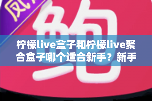柠檬live盒子和柠檬live聚合盒子哪个适合新手？新手入门选型全攻略与避坑指南