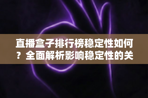 直播盒子排行榜稳定性如何?全面解析影响稳定性的关键因素与选购指南 直播盒子排行榜稳定性如何?全面解析影响稳定性的关键因素与选购指南