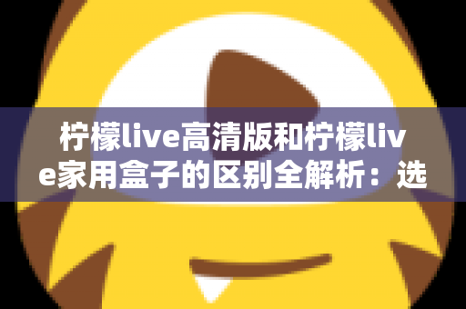 柠檬live高清版和柠檬live家用盒子的区别全解析:选对产品让家庭观影体验翻倍 柠檬live高清版和柠檬live家用盒子的区别全解析:选对产品让家庭观影体验翻倍