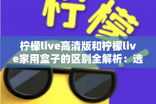 柠檬live高清版和柠檬live家用盒子的区别全解析:选对产品让家庭观影体验翻倍 柠檬live高清版和柠檬live家用盒子的区别全解析:选对产品让家庭观影体验翻倍