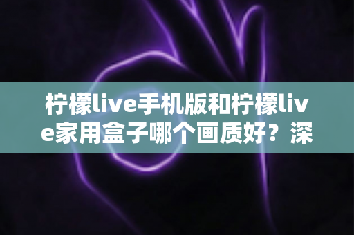 柠檬live手机版和柠檬live家用盒子哪个画质好？深度对比解析助你选出最佳观影方案