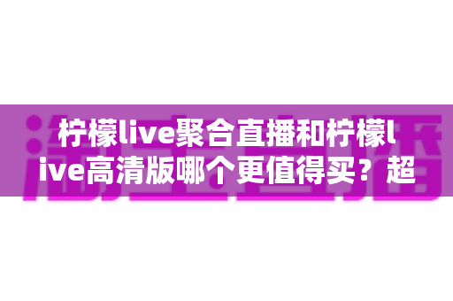 柠檬live聚合直播和柠檬live高清版哪个更值得买?超全对比评测与聪明选购指南 柠檬live聚合直播和柠檬live高清版哪个更值得买?超全对比评测与聪明选购指南