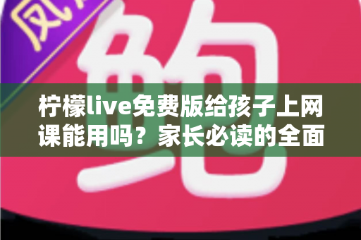 柠檬live免费版给孩子上网课能用吗?家长必读的全面分析与实用指南 柠檬live免费版给孩子上网课能用吗?家长必读的全面分析与实用指南
