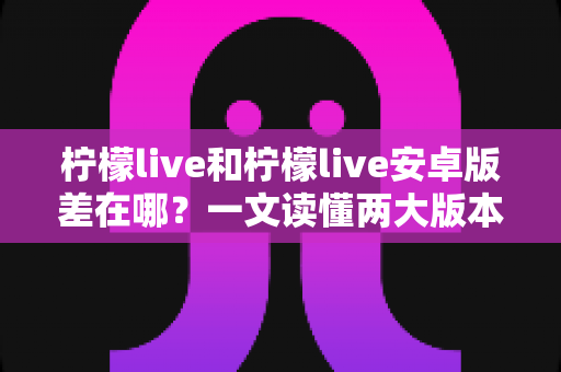 柠檬live和柠檬live安卓版差在哪？一文读懂两大版本的核心区别与选择建议