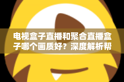 电视盒子直播和聚合直播盒子哪个画质好？深度解析帮你选出高清观影首选方案