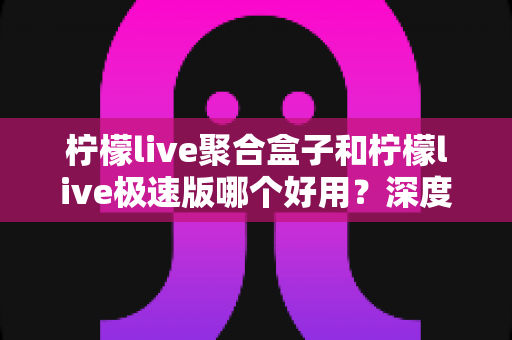 柠檬live聚合盒子和柠檬live极速版哪个好用?深度对比评测帮你选出最合适的直播工具 柠檬live聚合盒子和柠檬live极速版哪个好用?深度对比评测帮你选出最合适的直播工具