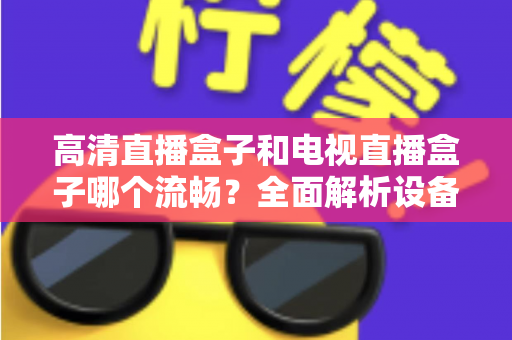 高清直播盒子和电视直播盒子哪个流畅？全面解析设备流畅度差异与选购秘籍