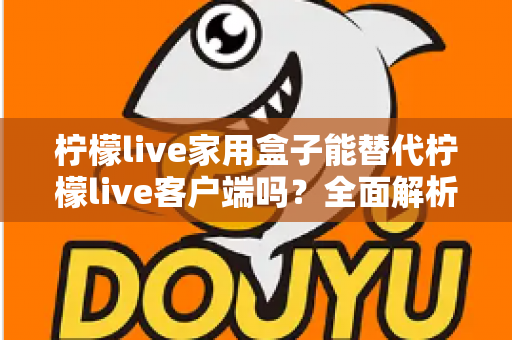 柠檬live家用盒子能替代柠檬live客户端吗？全面解析两者的功能差异与选择指南