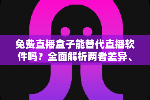 免费直播盒子能替代直播软件吗？全面解析两者差异、优劣势与最佳选择方案