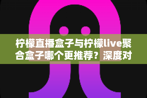 柠檬直播盒子与柠檬live聚合盒子哪个更推荐？深度对比评测与选购全指南