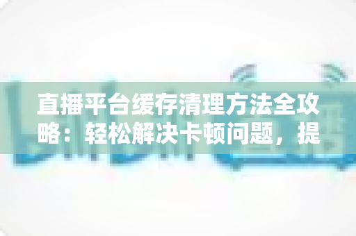 直播平台缓存清理方法全攻略:轻松解决卡顿问题,提升观看体验的实用指南 直播平台缓存清理方法全攻略:轻松解决卡顿问题,提升观看体验的实用指南