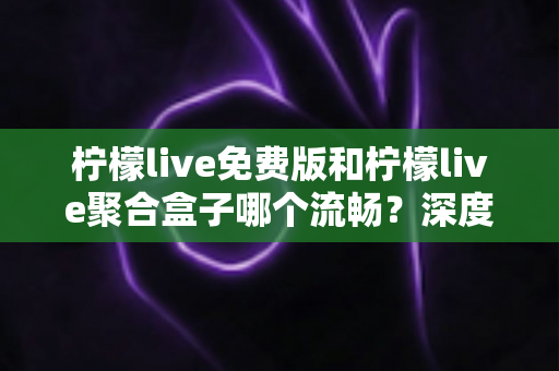 柠檬live免费版和柠檬live聚合盒子哪个流畅？深度实测对比与流畅度优化全攻略