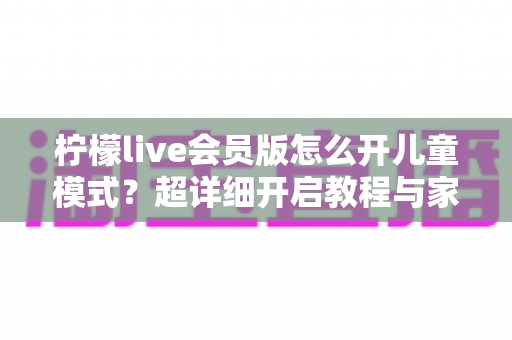 柠檬live会员版怎么开儿童模式?超详细开启教程与家长实用指南 柠檬live会员版怎么开儿童模式?超详细开启教程与家长实用指南