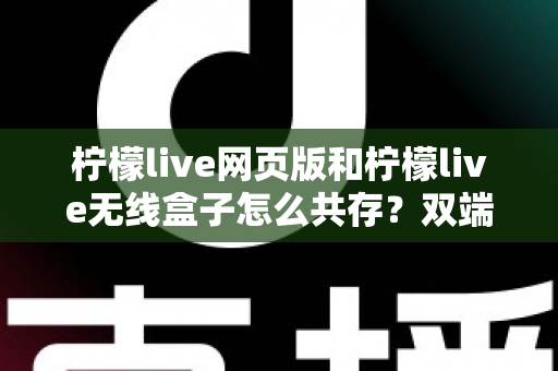 柠檬live网页版和柠檬live无线盒子怎么共存？双端协同使用全攻略