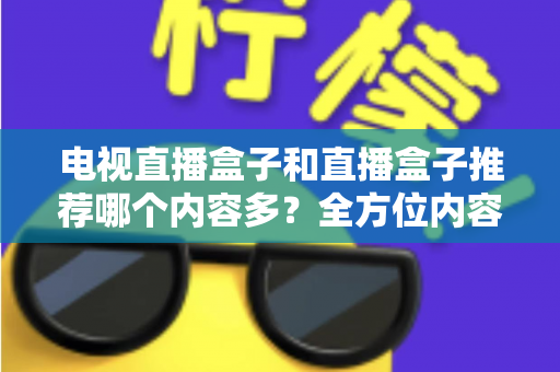 电视直播盒子和直播盒子推荐哪个内容多？全方位内容资源对比与选购指南
