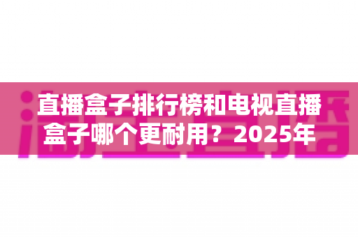 直播盒子排行榜和电视直播盒子哪个更耐用?2025年深度解析与选购避坑指南 直播盒子排行榜和电视直播盒子哪个更耐用?2025年深度解析与选购避坑指南