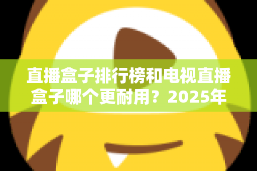 直播盒子排行榜和电视直播盒子哪个更耐用？2025年深度解析与选购避坑指南