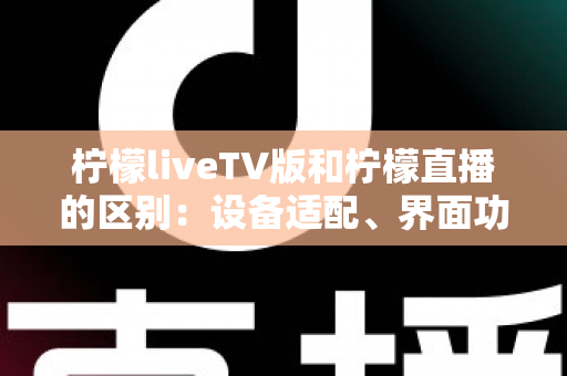 柠檬liveTV版和柠檬直播的区别：设备适配、界面功能与使用体验全方位对比解析