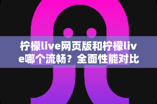 柠檬live网页版和柠檬live哪个流畅？全面性能对比与选择指南