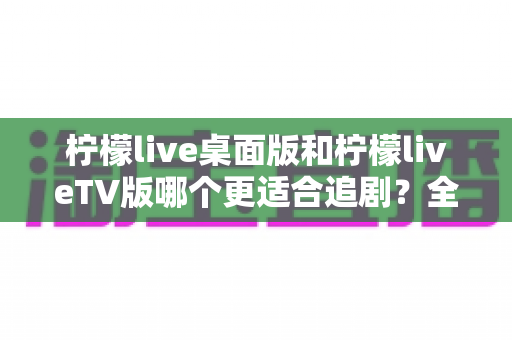 柠檬live桌面版和柠檬liveTV版哪个更适合追剧?全面对比帮你找到最佳选择 柠檬live桌面版和柠檬liveTV版哪个更适合追剧?全面对比帮你找到最佳选择
