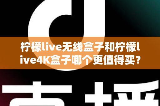 柠檬live无线盒子和柠檬live4K盒子哪个更值得买？一篇文章带你彻底搞懂选购难题