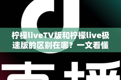 柠檬liveTV版和柠檬live极速版的区别在哪？一文看懂两大版本核心差异与选购指南