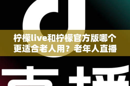柠檬live和柠檬官方版哪个更适合老人用？老年人直播软件选择全攻略