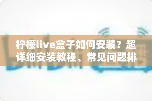 柠檬live盒子如何安装？超详细安装教程、常见问题排查与实用技巧一文搞定
