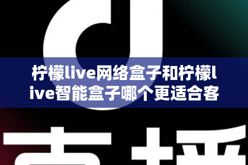 柠檬live网络盒子和柠檬live智能盒子哪个更适合客厅？深度对比评测助你选对不选贵