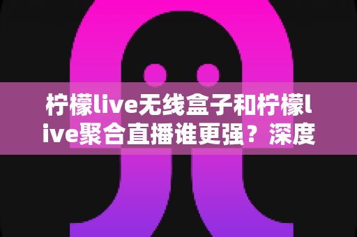 柠檬live无线盒子和柠檬live聚合直播谁更强？深度对比帮你选对不踩坑