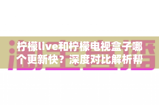 柠檬live和柠檬电视盒子哪个更新快？深度对比解析帮你找到答案