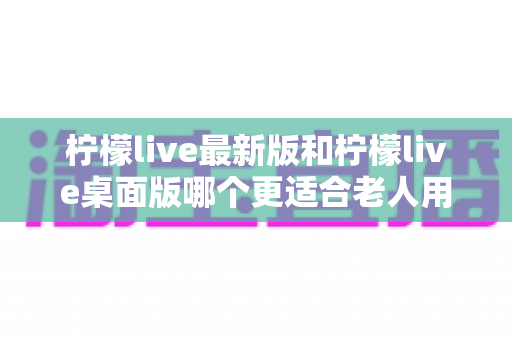 柠檬live最新版和柠檬live桌面版哪个更适合老人用？全方位对比分析与贴心选择指南