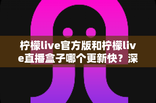 柠檬live官方版和柠檬live直播盒子哪个更新快？深度对比解析助你选对版本