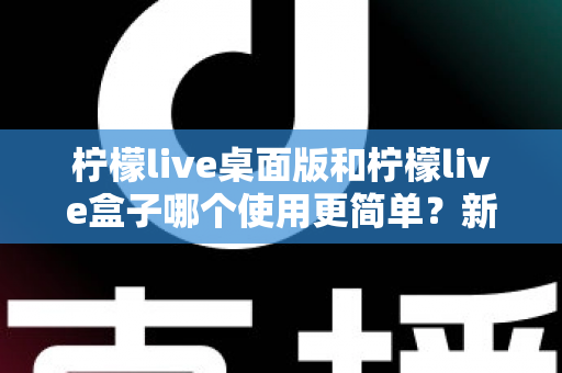 柠檬live桌面版和柠檬live盒子哪个使用更简单?新手友好度全方位对比评测指南 柠檬live桌面版和柠檬live盒子哪个使用更简单?新手友好度全方位对比评测指南