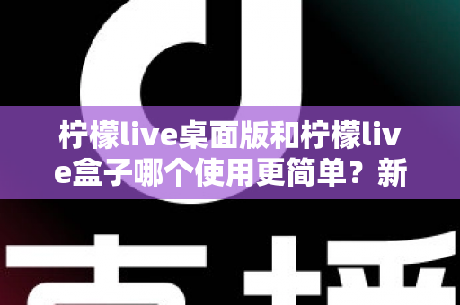 柠檬live桌面版和柠檬live盒子哪个使用更简单?新手友好度全方位对比评测指南 柠檬live桌面版和柠檬live盒子哪个使用更简单?新手友好度全方位对比评测指南