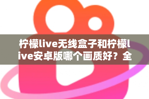 柠檬live无线盒子和柠檬live安卓版哪个画质好？全方位深度对比解析