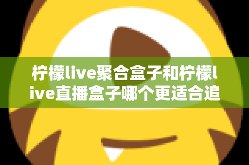 柠檬live聚合盒子和柠檬live直播盒子哪个更适合追剧？追剧党必看的深度选购指南