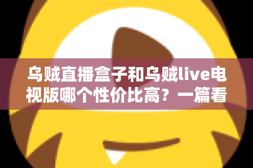 乌贼直播盒子和乌贼live电视版哪个性价比高？一篇看懂差异的省钱选购指南
