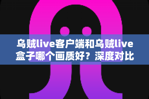 乌贼live客户端和乌贼live盒子哪个画质好？深度对比评测帮你选对观看方式